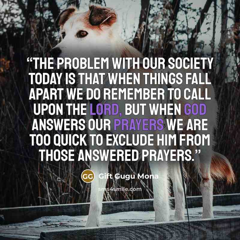 “The problem with our society today is that when things fall apart we do remember to call upon the Lord, but when God answers our prayers we are too quick to exclude Him from those answered prayers.” quote by Gift Gugu Mona