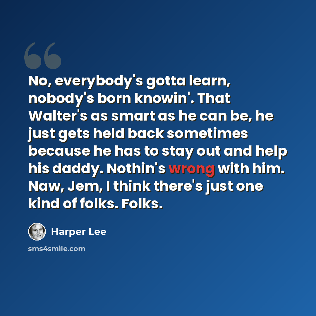 “No, everybody's gotta learn, nobody's born knowin'. That Walter's as smart as he can be, he just gets held back sometimes because he has to stay out and help his daddy. Nothin's wrong with him. Naw, Jem, I think there's just one kind of folks. Folks.” quote by Harper Lee