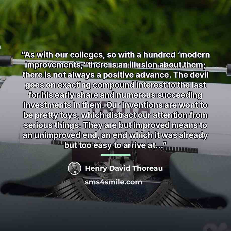 “As with our colleges, so with a hundred ‘modern improvements;’ there is an illusion about them; there is not always a positive advance. The devil goes on exacting compound interest to the last for his early share and numerous succeeding investments in them. Our inventions are wont to be pretty…” quote by Henry David Thoreau