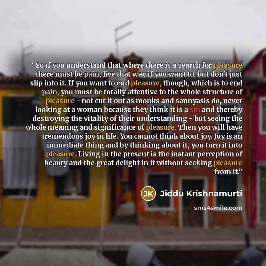“So if you understand that where there is a search for pleasure there must be pain, live that way if you want to, but don't just slip into it. If you want to end pleasure, though, which is to end pain, you must be totally attentive to the whole structure of pleasure - not cut it out as monks and…” quote by Jiddu Krishnamurti