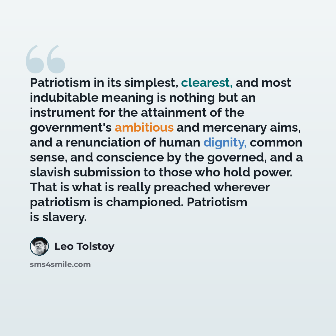 “Patriotism in its simplest, clearest, and most indubitable meaning is nothing but an instrument for the attainment of the government's ambitious and mercenary aims, and a renunciation of human dignity, common sense, and conscience by the governed, and a slavish submission to those who hold power…” quote by Leo Tolstoy