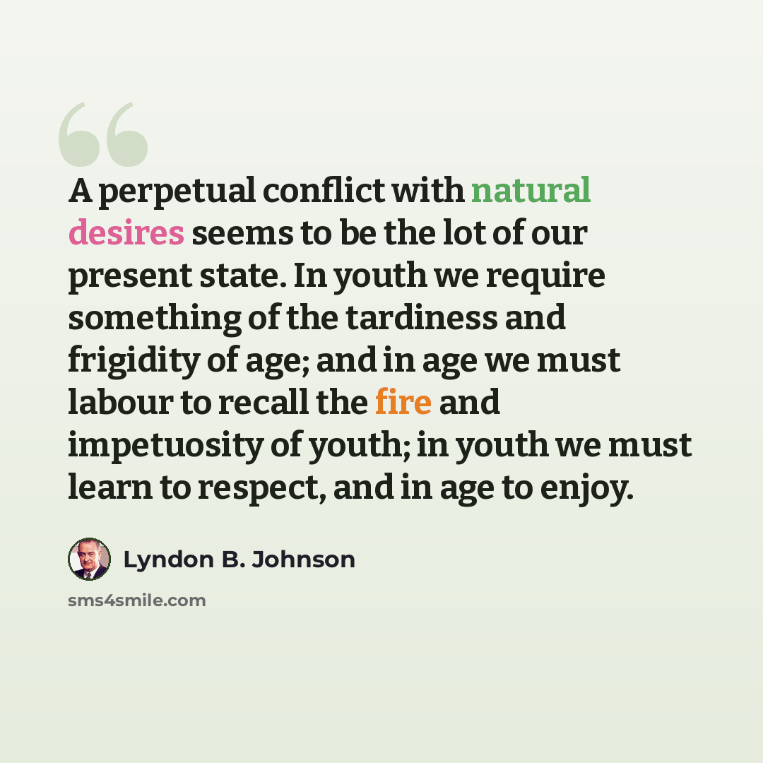 “A perpetual conflict with natural desires seems to be the lot of our present state. In youth we require something of the tardiness and frigidity of age; and in age we must labour to recall the fire and impetuosity of youth; in youth we must learn to respect, and in age to enjoy.” quote by Lyndon B. Johnson