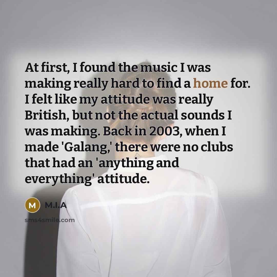“At first, I found the music I was making really hard to find a home for. I felt like my attitude was really British, but not the actual sounds I was making. Back in 2003, when I made 'Galang,' there were no clubs that had an 'anything and everything' attitude.” quote by M.I.A