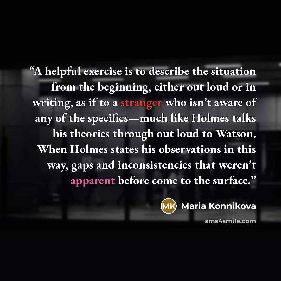 “A helpful exercise is to describe the situation from the beginning, either out loud or in writing, as if to a stranger who isn’t aware of any of the specifics—much like Holmes talks his theories through out loud to Watson. When Holmes states his observations in this way, gaps and inconsistencies…” quote by Maria Konnikova