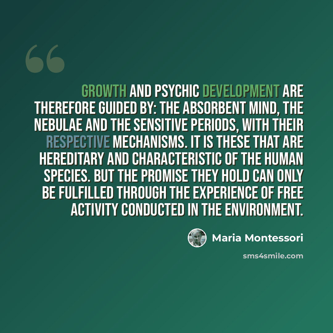 “Growth and psychic development are therefore guided by: the absorbent mind, the nebulae and the sensitive periods, with their respective mechanisms. It is these that are hereditary and characteristic of the human species. But the promise they hold can only be fulfilled through the experience of…” quote by Maria Montessori