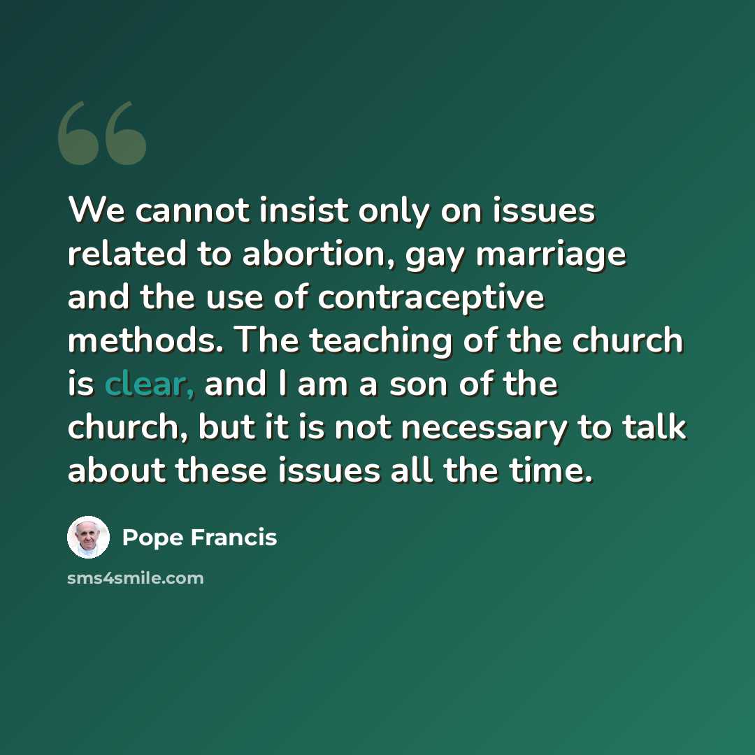 “We cannot insist only on issues related to abortion, gay marriage and the use of contraceptive methods. The teaching of the church is clear, and I am a son of the church, but it is not necessary to talk about these issues all the time.” quote by Pope Francis