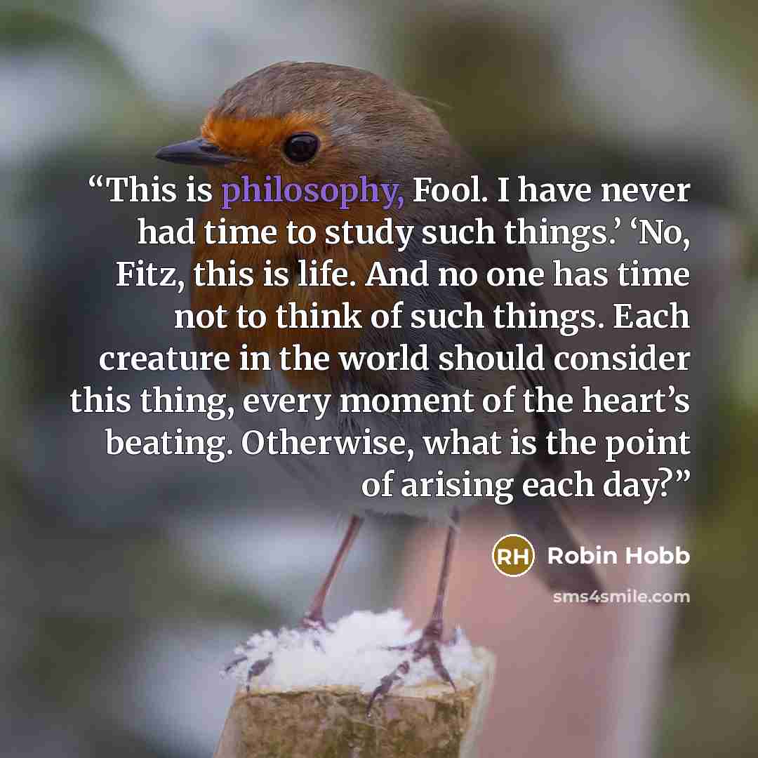 “This is philosophy, Fool. I have never had time to study such things.’ ‘No, Fitz, this is life. And no one has time not to think of such things. Each creature in the world should consider this thing, every moment of the heart’s beating. Otherwise, what is the point of arising each day?” quote by Robin Hobb
