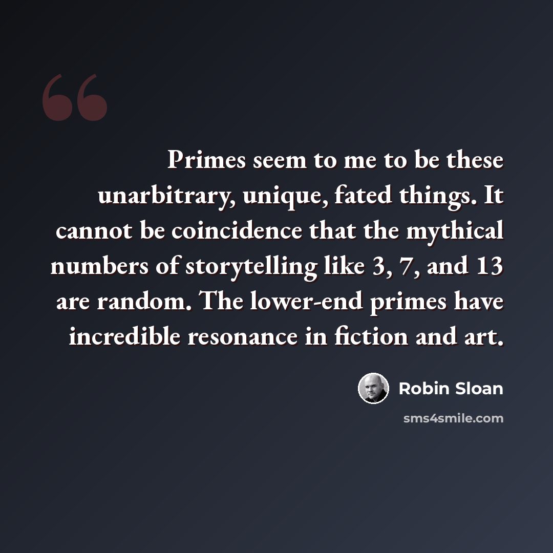 “Primes seem to me to be these unarbitrary, unique, fated things. It cannot be coincidence that the mythical numbers of storytelling like 3, 7, and 13 are random. The lower-end primes have incredible resonance in fiction and art.” quote by Robin Sloan