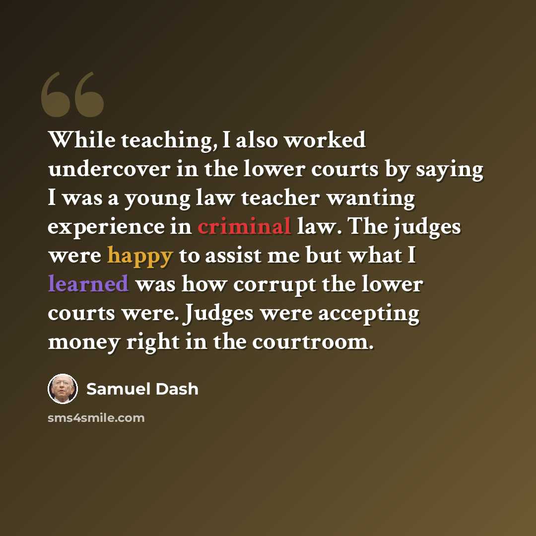 “While teaching, I also worked undercover in the lower courts by saying I was a young law teacher wanting experience in criminal law. The judges were happy to assist me but what I learned was how corrupt the lower courts were. Judges were accepting money right in the courtroom.” quote by Samuel Dash
