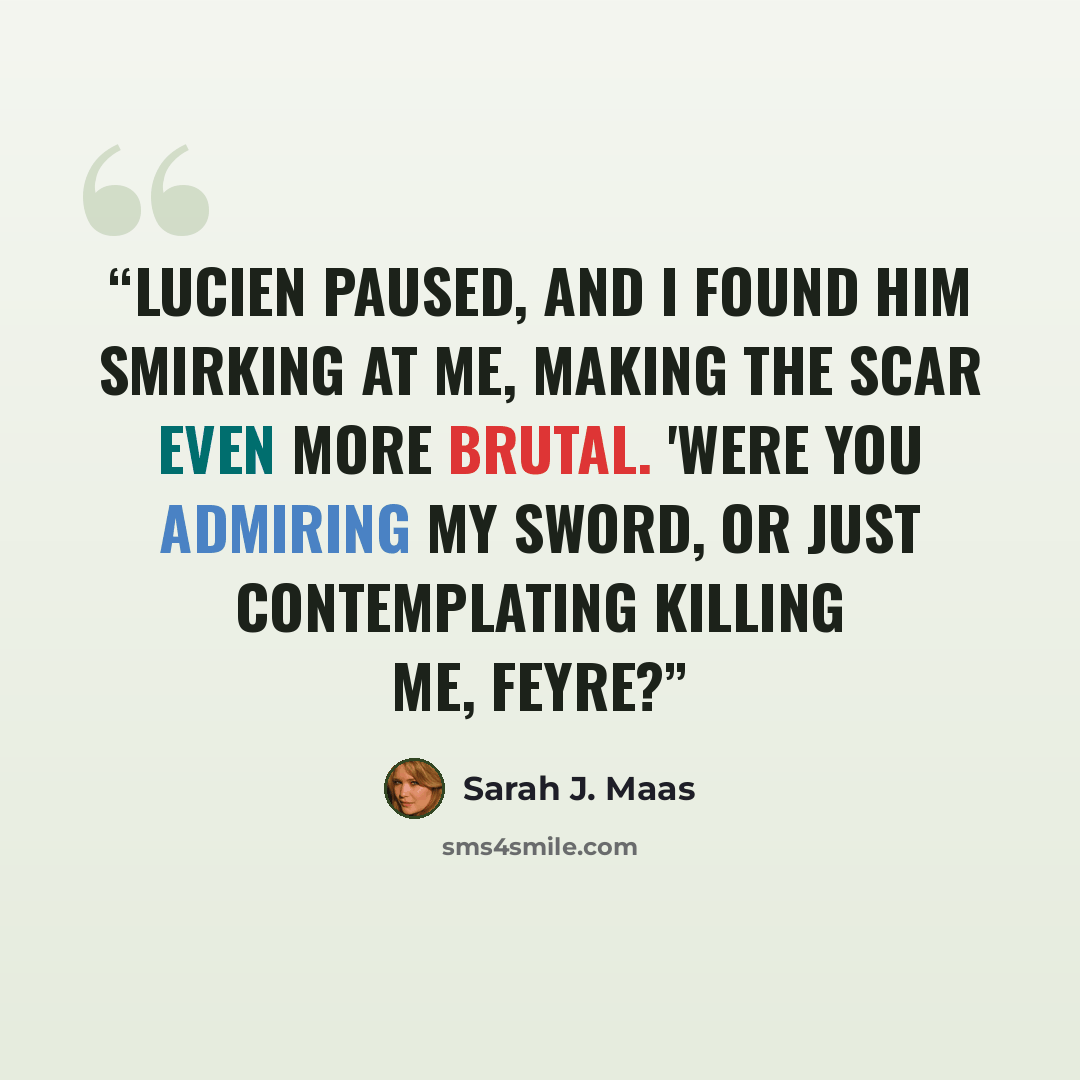 “Lucien paused, and I found him smirking at me, making the scar even more brutal. 'Were you admiring my sword, or just contemplating killing me, Feyre?” quote by Sarah J. Maas