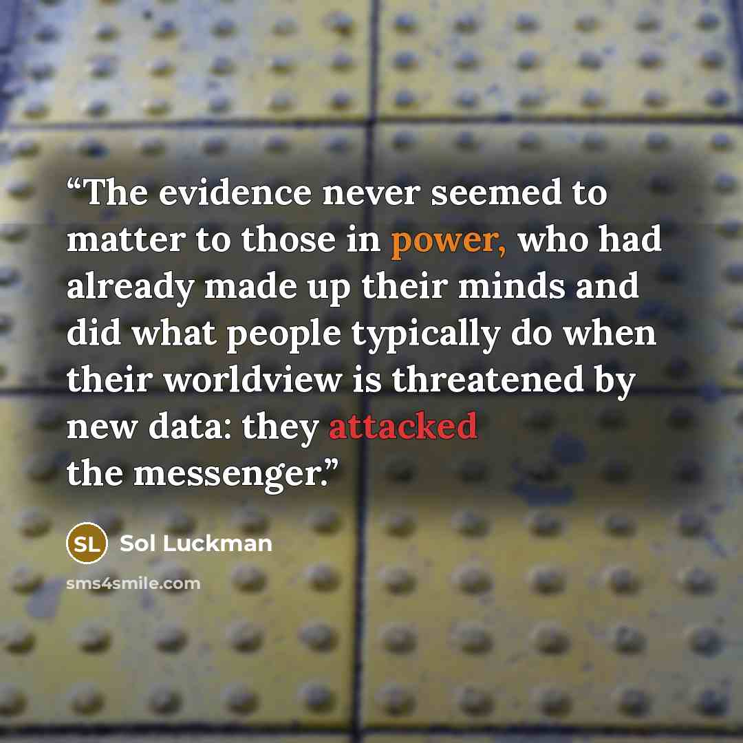 “The evidence never seemed to matter to those in power, who had already made up their minds and did what people typically do when their worldview is threatened by new data: they attacked the messenger.” quote by Sol Luckman