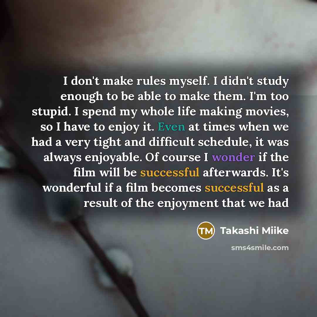 “I don't make rules myself. I didn't study enough to be able to make them. I'm too stupid. I spend my whole life making movies, so I have to enjoy it. Even at times when we had a very tight and difficult schedule, it was always enjoyable. Of course I wonder if the film will be successful…” quote by Takashi Miike