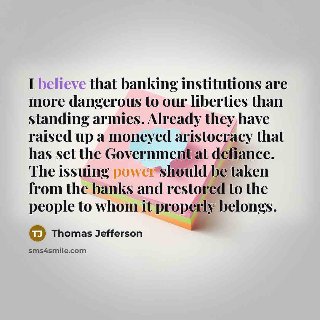 “I believe that banking institutions are more dangerous to our liberties than standing armies. Already they have raised up a moneyed aristocracy that has set the Government at defiance. The issuing power should be taken from the banks and restored to the people to whom it properly belongs.” quote by Thomas Jefferson