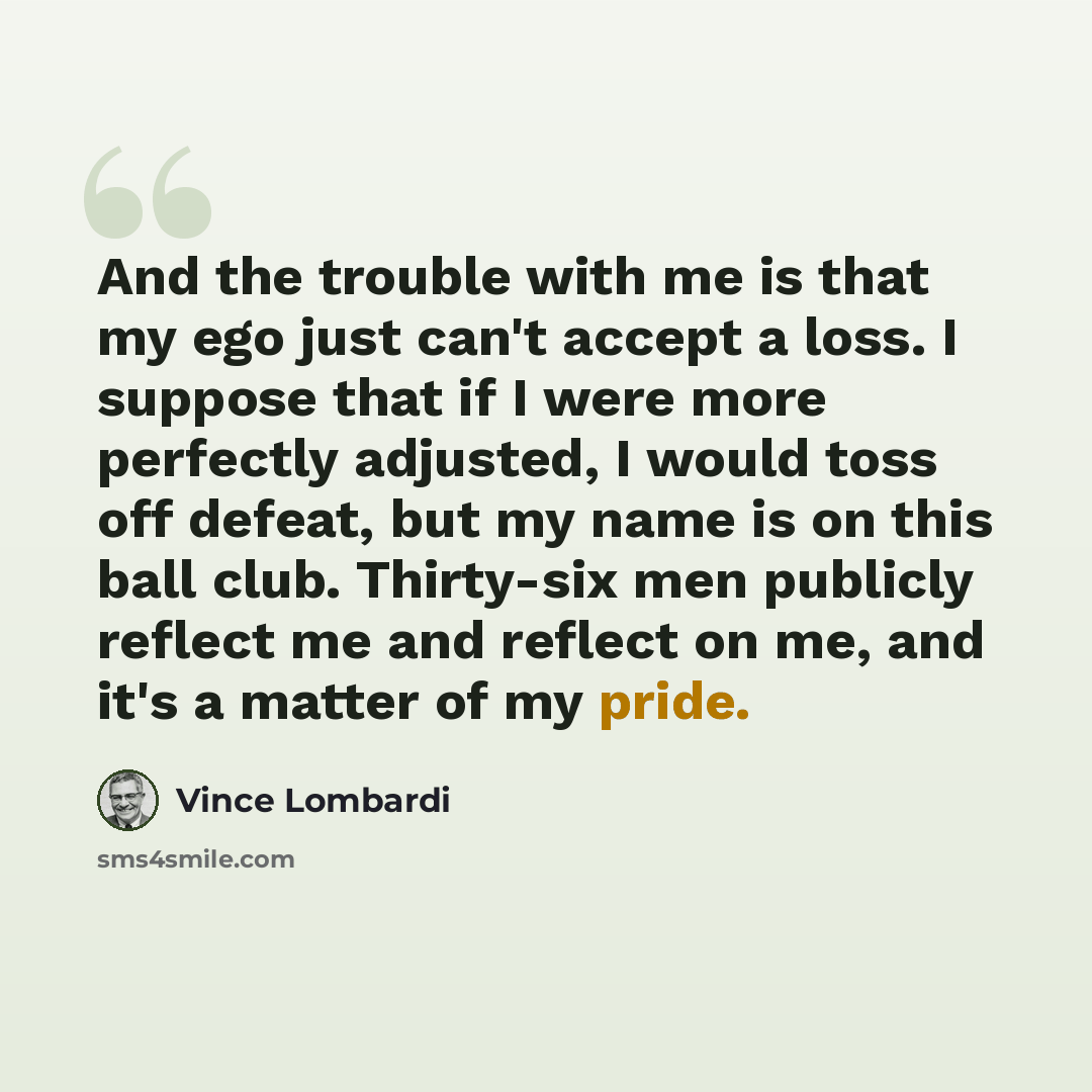 “And the trouble with me is that my ego just can't accept a loss. I suppose that if I were more perfectly adjusted, I would toss off defeat, but my name is on this ball club. Thirty-six men publicly reflect me and reflect on me, and it's a matter of my pride.” quote by Vince Lombardi