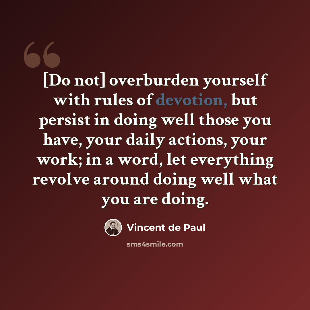 “[Do not] overburden yourself with rules of devotion, but persist in doing well those you have, your daily actions, your work; in a word, let everything revolve around doing well what you are doing.” quote by Vincent de Paul