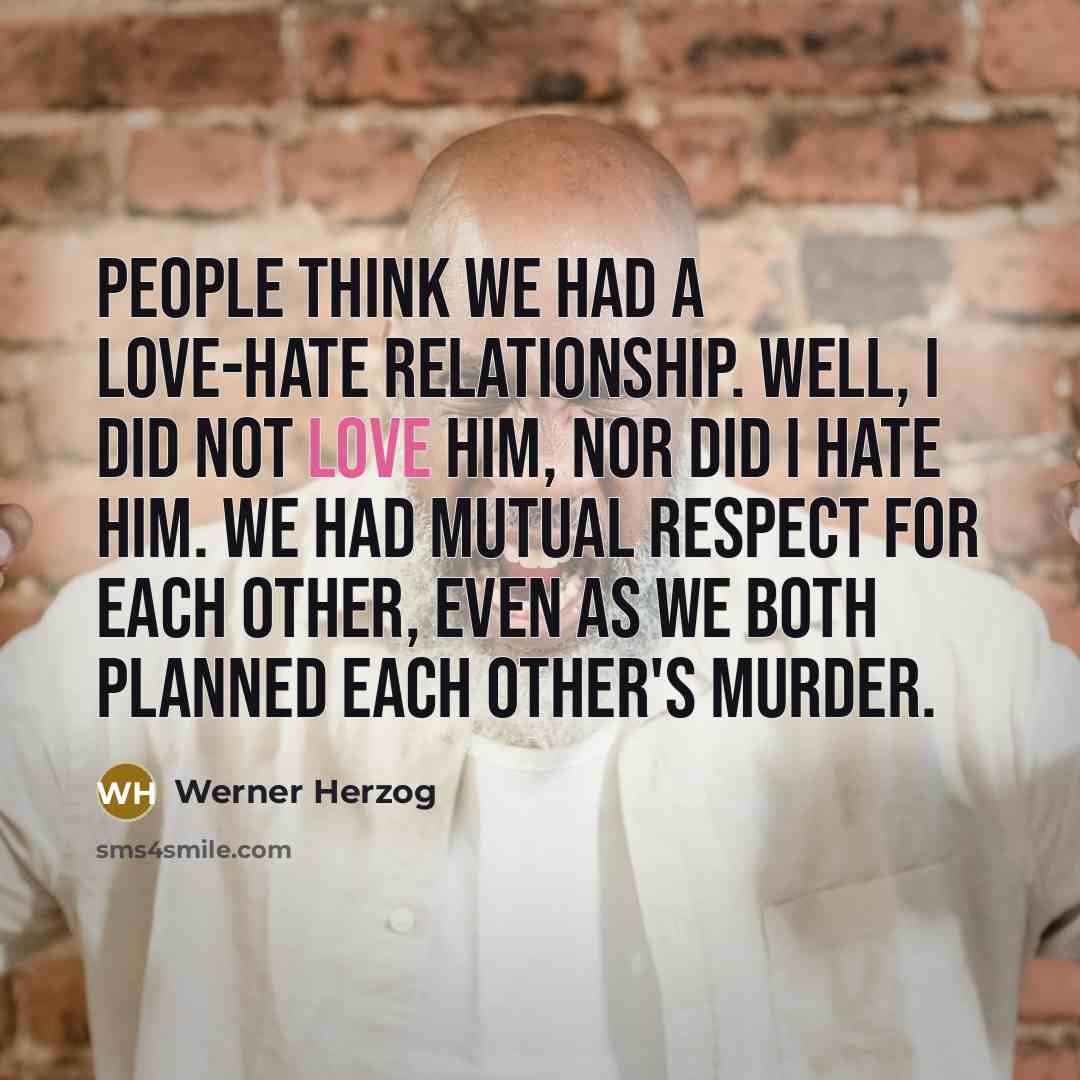 “People think we had a love-hate relationship. Well, I did not love him, nor did I hate him. We had mutual respect for each other, even as we both planned each other's murder.” quote by Werner Herzog