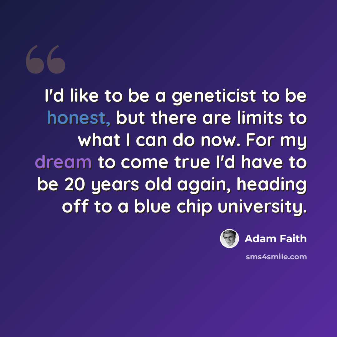 “I'd like to be a geneticist to be honest, but there are limits to what I can do now. For my dream to come true I'd have to be 20 years old again, heading off to a blue chip university.” quote by Adam Faith