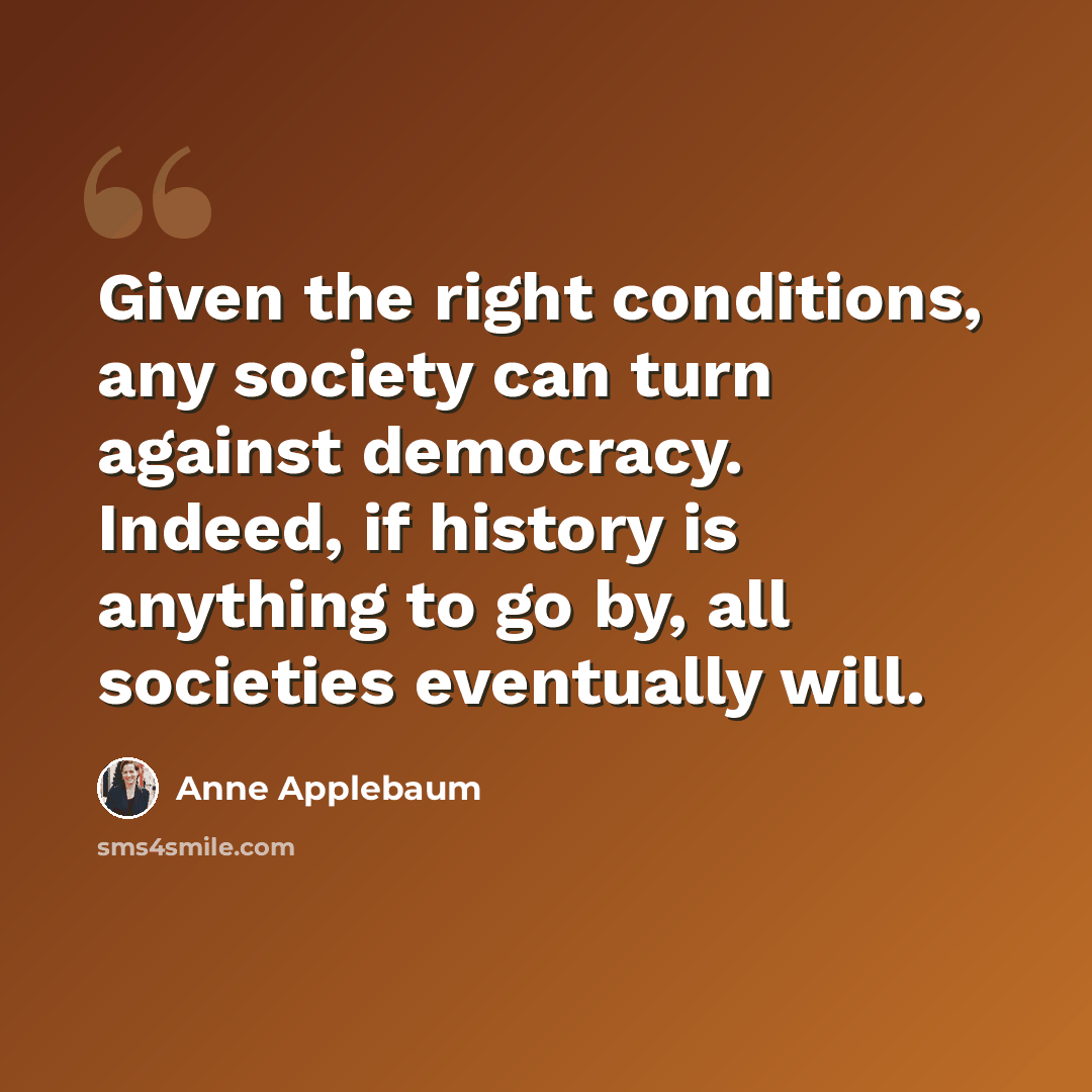 “Given the right conditions, any society can turn against democracy. Indeed, if history is anything to go by, all societies eventually will.” quote by Anne Applebaum
