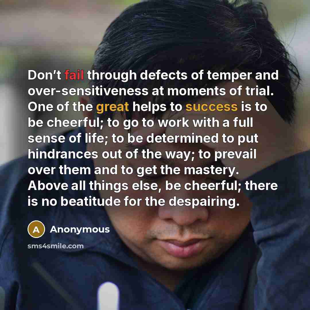 “Don’t fail through defects of temper and over-sensitiveness at moments of trial. One of the great helps to success is to be cheerful; to go to work with a full sense of life; to be determined to put hindrances out of the way; to prevail over them and to get the mastery. Above all things else, be…” quote by Anonymous