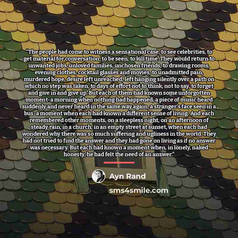 “The people had come to witness a sensational case, to see celebrities, to get material for conversation, to be seen, to kill time. They would return to unwanted jobs, unloved families, unchosen friends, to drawing rooms, evening clothes, cocktail glasses and movies, to unadmitted pain, murdered…” quote by Ayn Rand
