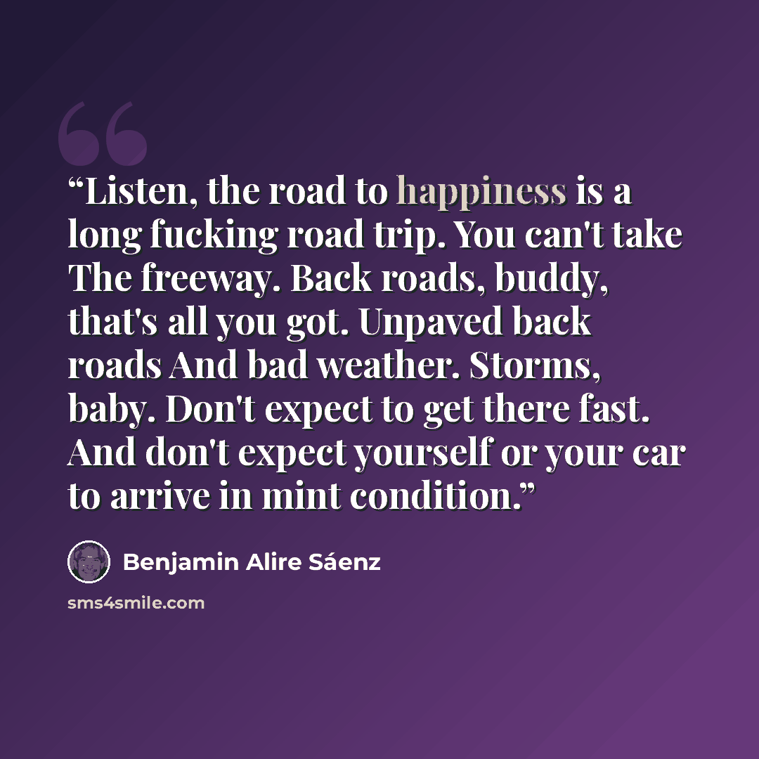 “Listen, the road to happiness is a long fucking road trip. You can't take The freeway. Back roads, buddy, that's all you got. Unpaved back roads And bad weather. Storms, baby. Don't expect to get there fast. And don't expect yourself or your car to arrive in mint condition.” quote by Benjamin Alire Sáenz