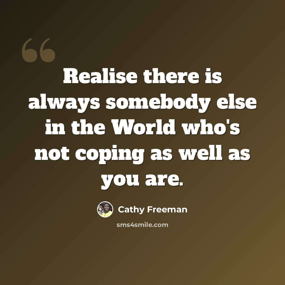 “Realise there is always somebody else in the World who's not coping as well as you are.” quote by Cathy Freeman