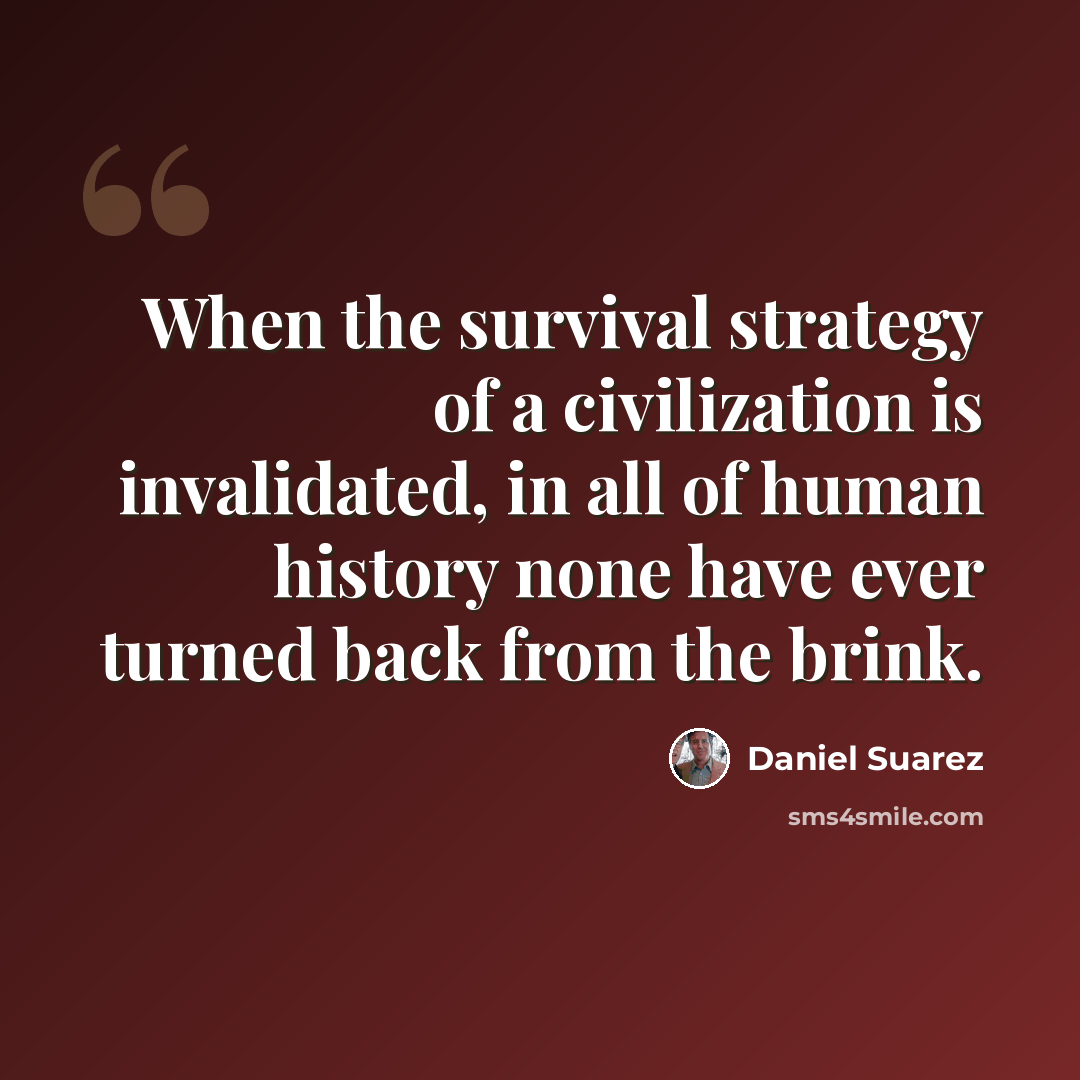 “When the survival strategy of a civilization is invalidated, in all of human history none have ever turned back from the brink.” quote by Daniel Suarez