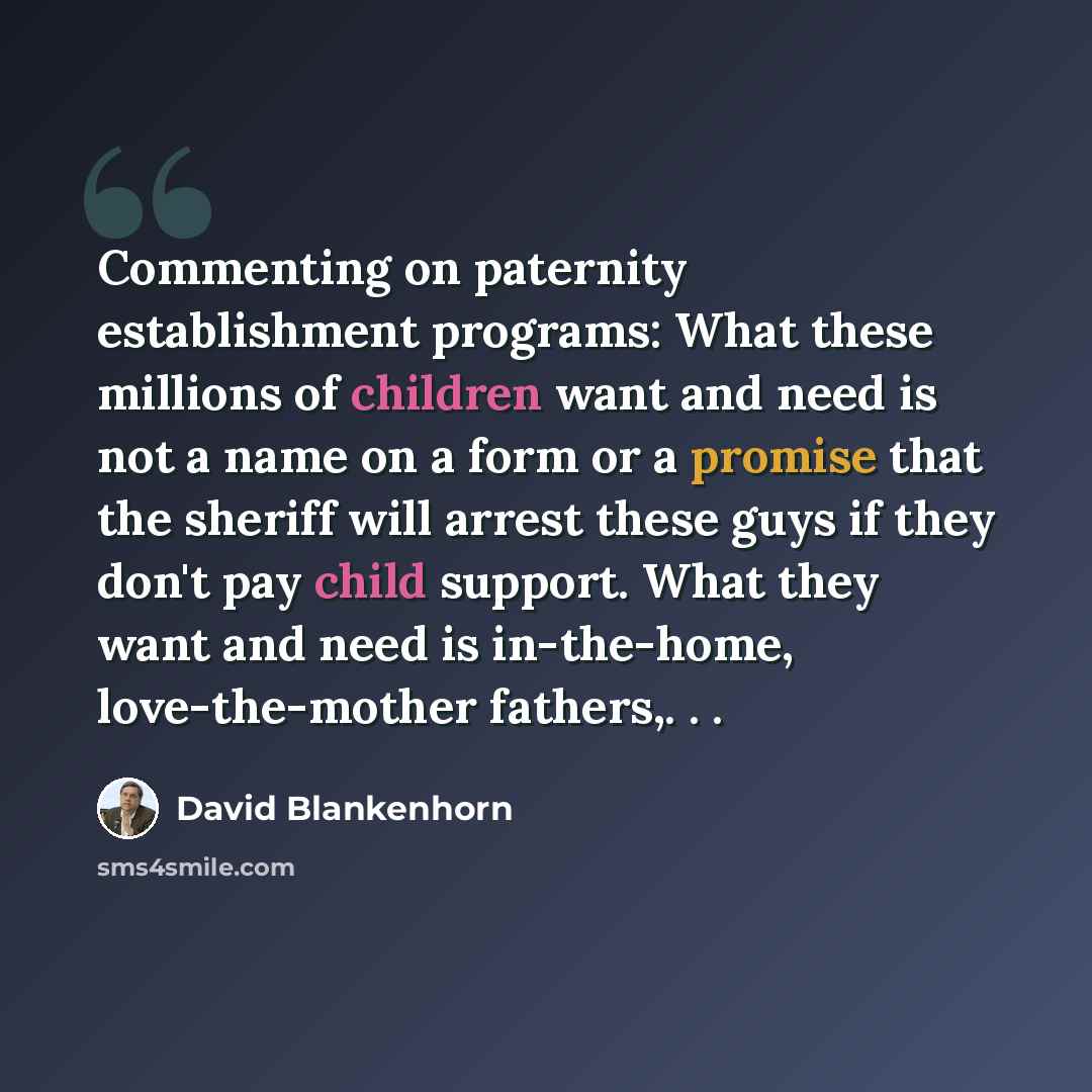 “Commenting on paternity establishment programs: What these millions of children want and need is not a name on a form or a promise that the sheriff will arrest these guys if they don't pay child support. What they want and need is in-the-home, love-the-mother fathers,. . .” quote by David Blankenhorn