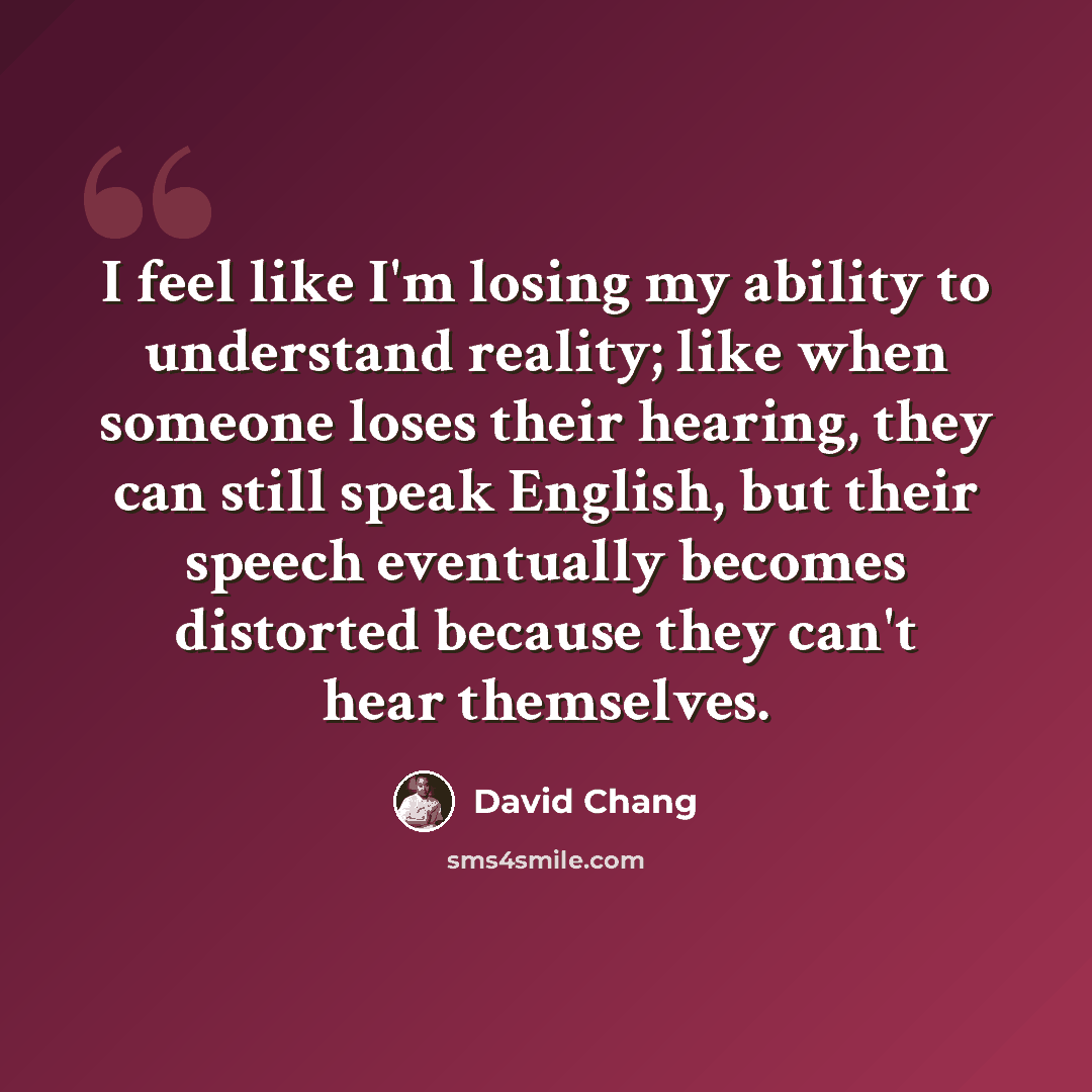 “I feel like I'm losing my ability to understand reality; like when someone loses their hearing, they can still speak English, but their speech eventually becomes distorted because they can't hear themselves.” quote by David Chang