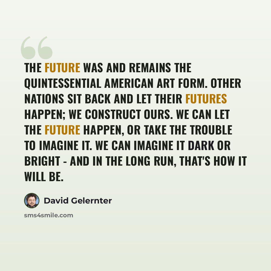 “The future was and remains the quintessential American art form. Other nations sit back and let their futures happen; we construct ours. We can let the future happen, or take the trouble to imagine it. We can imagine it dark or bright - and in the long run, that's how it will be.” quote by David Gelernter
