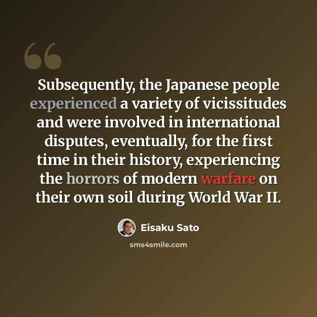 “Subsequently, the Japanese people experienced a variety of vicissitudes and were involved in international disputes, eventually, for the first time in their history, experiencing the horrors of modern warfare on their own soil during World War II.” quote by Eisaku Sato