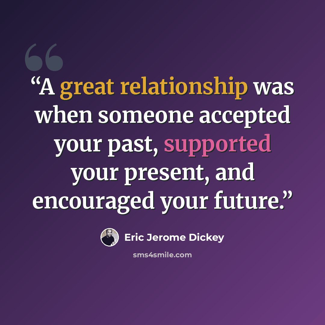 “A great relationship was when someone accepted your past, supported your present, and encouraged your future.” quote by Eric Jerome Dickey
