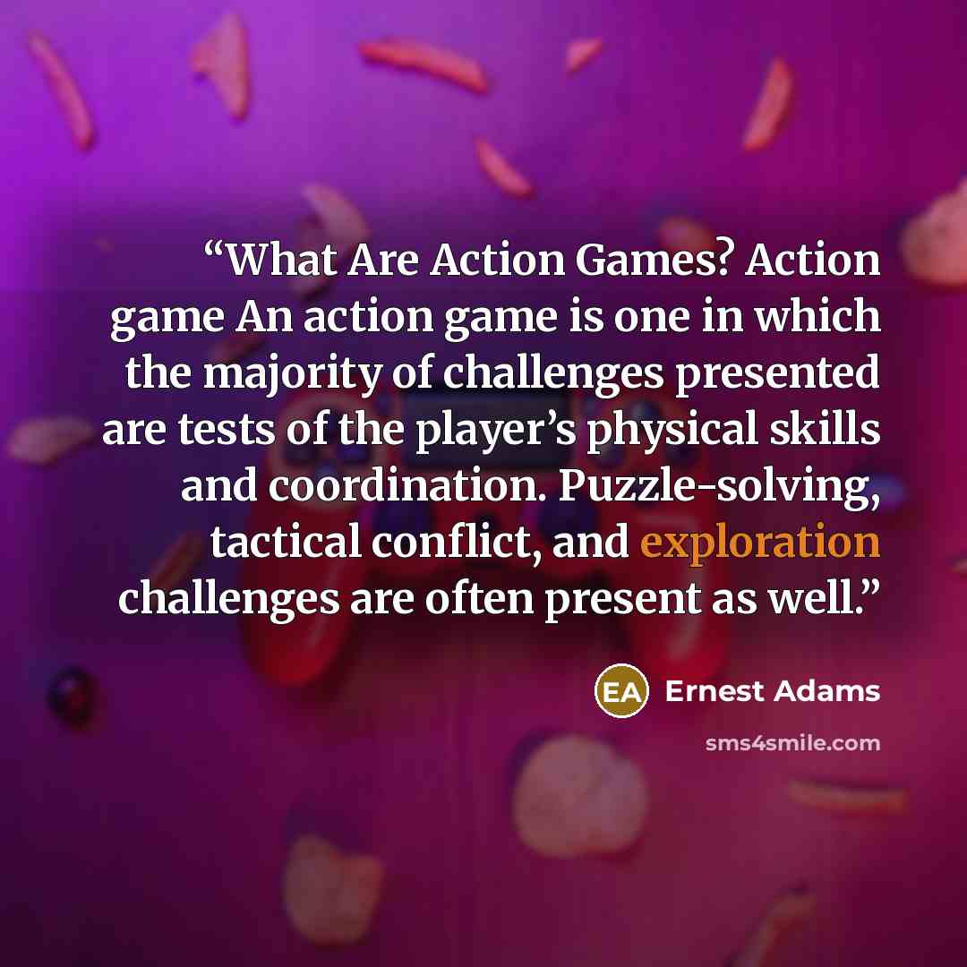 “What Are Action Games? Action game An action game is one in which the majority of challenges presented are tests of the player’s physical skills and coordination. Puzzle-solving, tactical conflict, and exploration challenges are often present as well.” quote by Ernest Adams