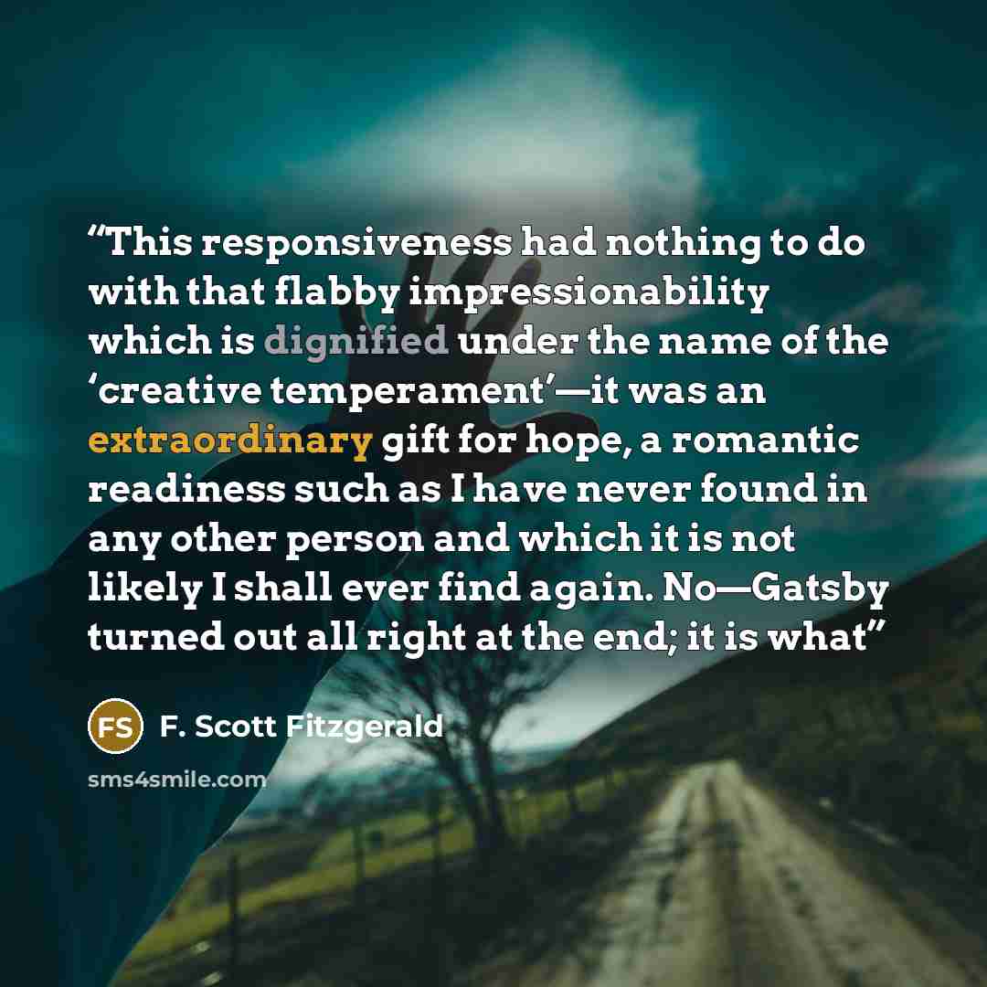 “This responsiveness had nothing to do with that flabby impressionability which is dignified under the name of the ‘creative temperament’—it was an extraordinary gift for hope, a romantic readiness such as I have never found in any other person and which it is not likely I shall ever find again…” quote by F. Scott Fitzgerald