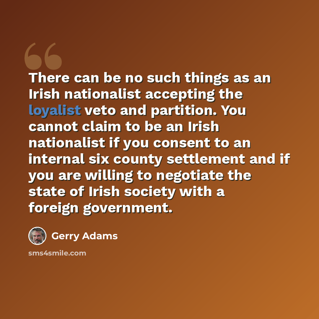 “There can be no such things as an Irish nationalist accepting the loyalist veto and partition. You cannot claim to be an Irish nationalist if you consent to an internal six county settlement and if you are willing to negotiate the state of Irish society with a foreign government.” quote by Gerry Adams