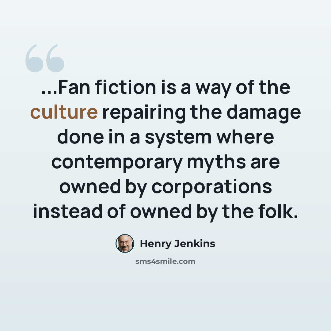 “...Fan fiction is a way of the culture repairing the damage done in a system where contemporary myths are owned by corporations instead of owned by the folk.” quote by Henry Jenkins