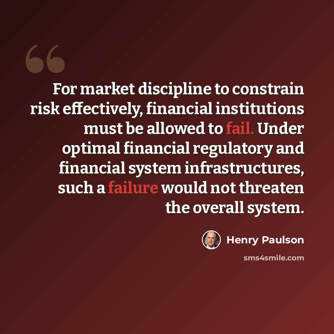 “For market discipline to constrain risk effectively, financial institutions must be allowed to fail. Under optimal financial regulatory and financial system infrastructures, such a failure would not threaten the overall system.” quote by Henry Paulson