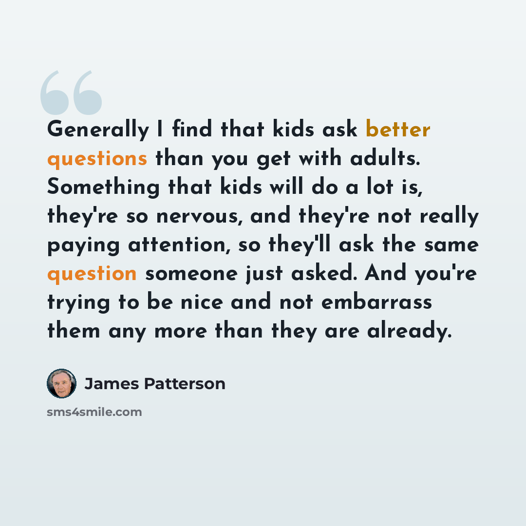 “Generally I find that kids ask better questions than you get with adults. Something that kids will do a lot is, they're so nervous, and they're not really paying attention, so they'll ask the same question someone just asked. And you're trying to be nice and not embarrass them any more than they…” quote by James Patterson