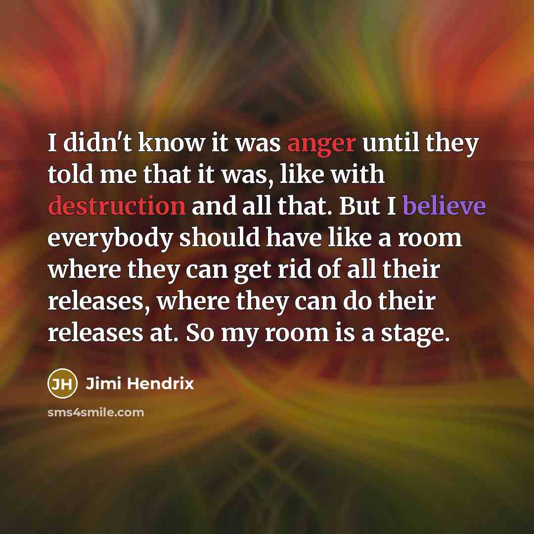 “I didn't know it was anger until they told me that it was, like with destruction and all that. But I believe everybody should have like a room where they can get rid of all their releases, where they can do their releases at. So my room is a stage.” quote by Jimi Hendrix
