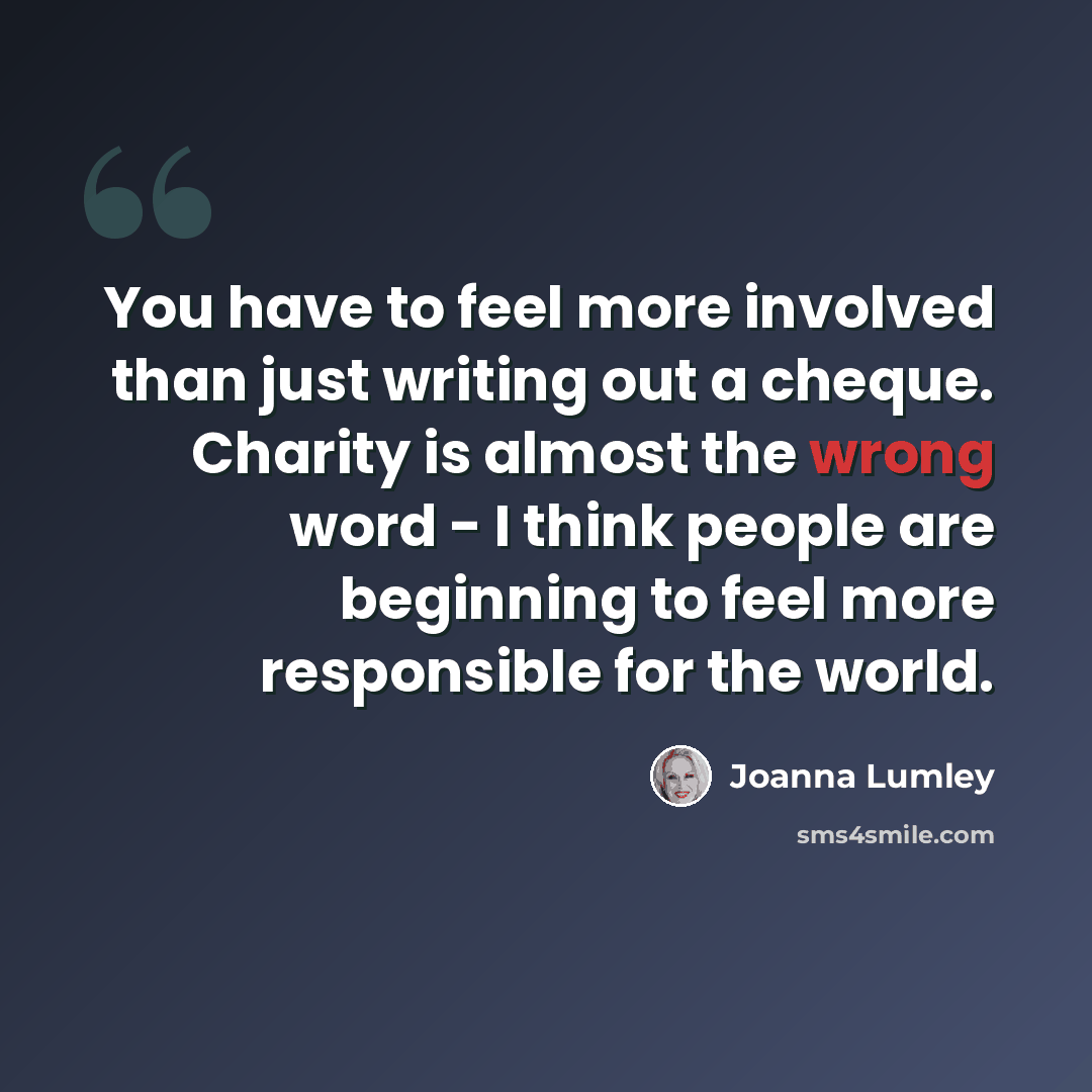 “You have to feel more involved than just writing out a cheque. Charity is almost the wrong word - I think people are beginning to feel more responsible for the world.” quote by Joanna Lumley