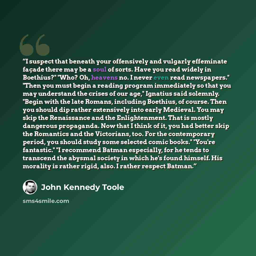 “I suspect that beneath your offensively and vulgarly effeminate façade there may be a soul of sorts. Have you read widely in Boethius?" "Who? Oh, heavens no. I never even read newspapers." "Then you must begin a reading program immediately so that you may understand the crises of our age,"…” quote by John Kennedy Toole