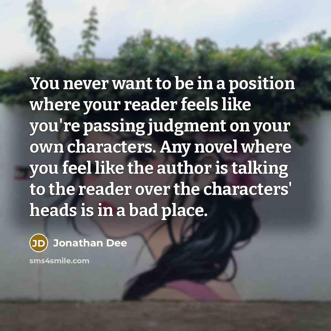 “You never want to be in a position where your reader feels like you're passing judgment on your own characters. Any novel where you feel like the author is talking to the reader over the characters' heads is in a bad place.” quote by Jonathan Dee