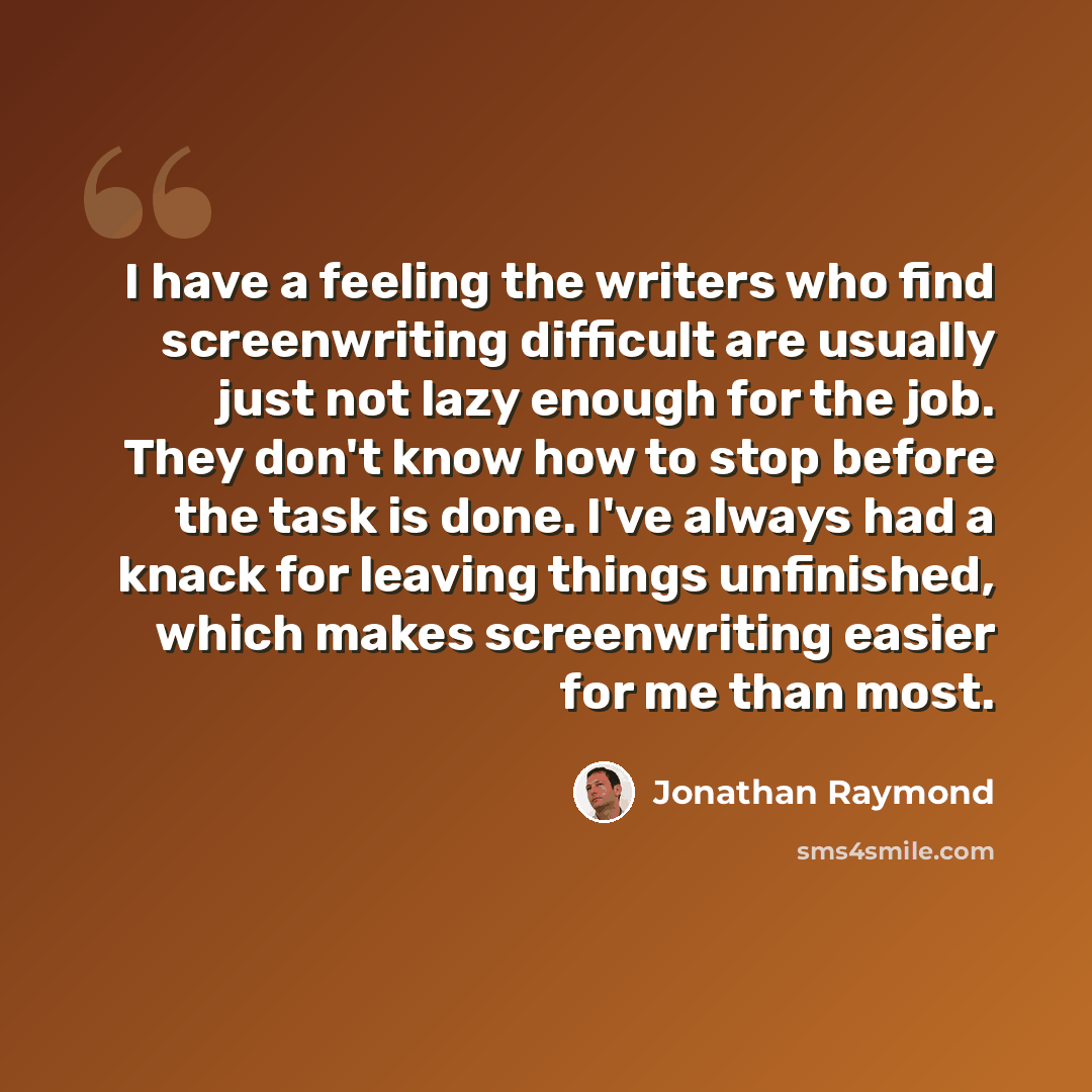 “I have a feeling the writers who find screenwriting difficult are usually just not lazy enough for the job. They don't know how to stop before the task is done. I've always had a knack for leaving things unfinished, which makes screenwriting easier for me than most.” quote by Jonathan Raymond