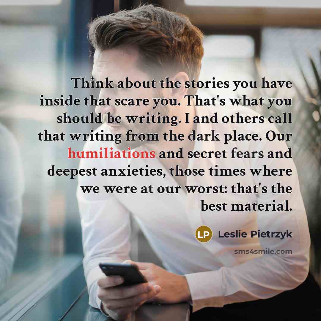 “Think about the stories you have inside that scare you. That's what you should be writing. I and others call that writing from the dark place. Our humiliations and secret fears and deepest anxieties, those times where we were at our worst: that's the best material.” quote by Leslie Pietrzyk