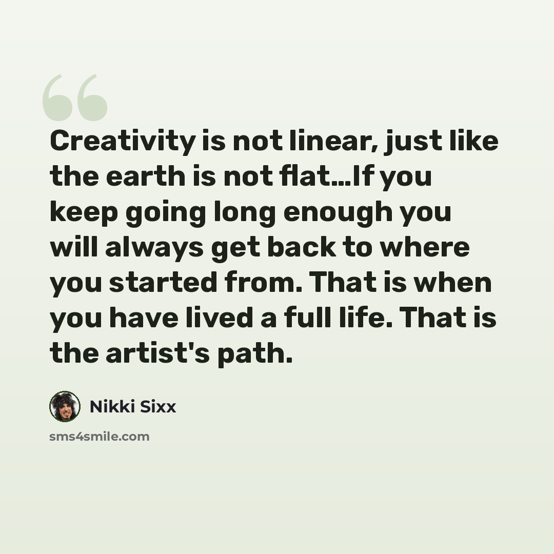 “Creativity is not linear, just like the earth is not flat…If you keep going long enough you will always get back to where you started from. That is when you have lived a full life. That is the artist's path.” quote by Nikki Sixx