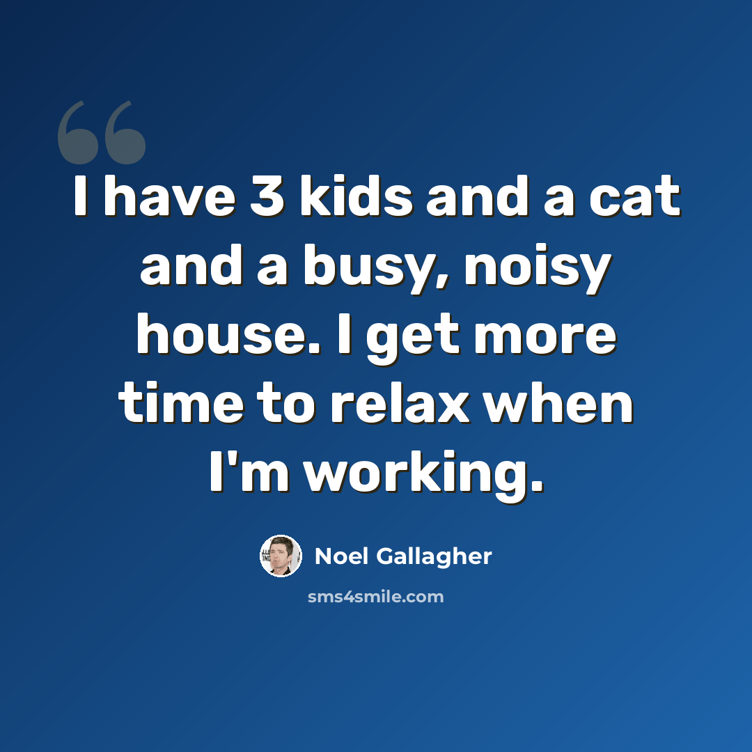 “I have 3 kids and a cat and a busy, noisy house. I get more time to relax when I'm working.” quote by Noel Gallagher