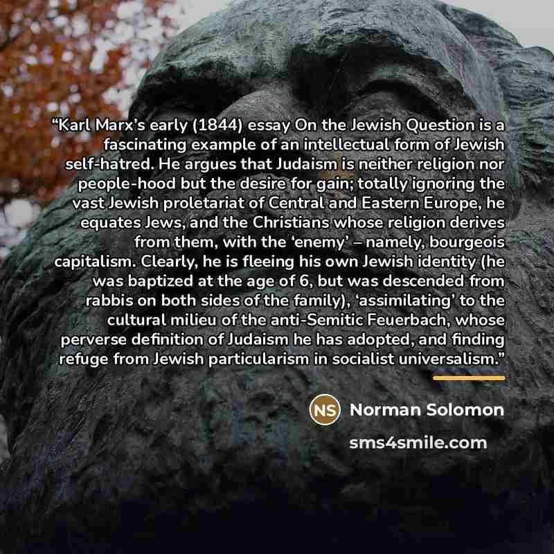 “Karl Marx’s early (1844) essay On the Jewish Question is a fascinating example of an intellectual form of Jewish self-hatred. He argues that Judaism is neither religion nor people-hood but the desire for gain; totally ignoring the vast Jewish proletariat of Central and Eastern Europe, he equates…” quote by Norman Solomon