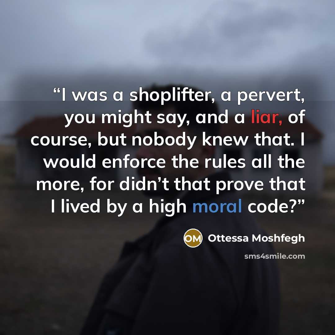 “I was a shoplifter, a pervert, you might say, and a liar, of course, but nobody knew that. I would enforce the rules all the more, for didn’t that prove that I lived by a high moral code?” quote by Ottessa Moshfegh