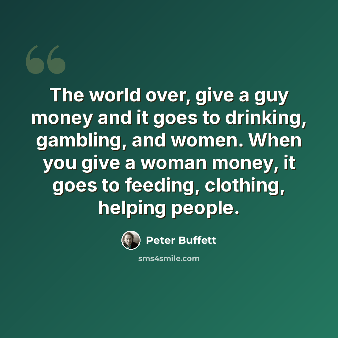 “The world over, give a guy money and it goes to drinking, gambling, and women. When you give a woman money, it goes to feeding, clothing, helping people.” quote by Peter Buffett