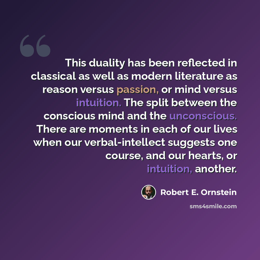 “This duality has been reflected in classical as well as modern literature as reason versus passion, or mind versus intuition. The split between the conscious mind and the unconscious. There are moments in each of our lives when our verbal-intellect suggests one course, and our hearts, or…” quote by Robert E. Ornstein